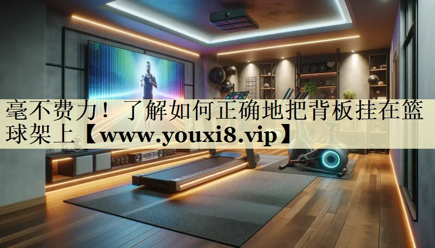 毫不费力！了解如何正确地把背板挂在篮球架上